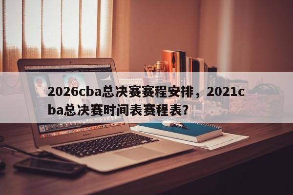 2026cba总决赛赛程安排，2021cba总决赛时间表赛程表？